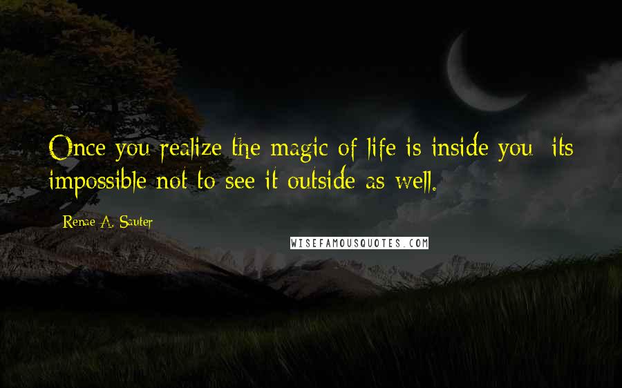 Renae A. Sauter Quotes: Once you realize the magic of life is inside you; its impossible not to see it outside as well.