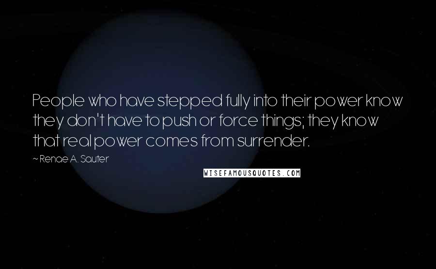 Renae A. Sauter Quotes: People who have stepped fully into their power know they don't have to push or force things; they know that real power comes from surrender.