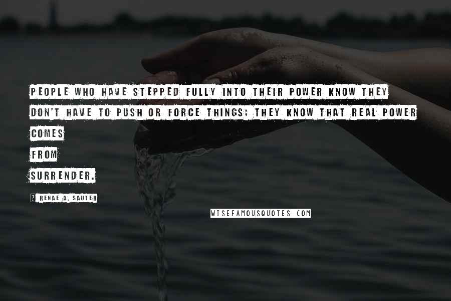 Renae A. Sauter Quotes: People who have stepped fully into their power know they don't have to push or force things; they know that real power comes from surrender.