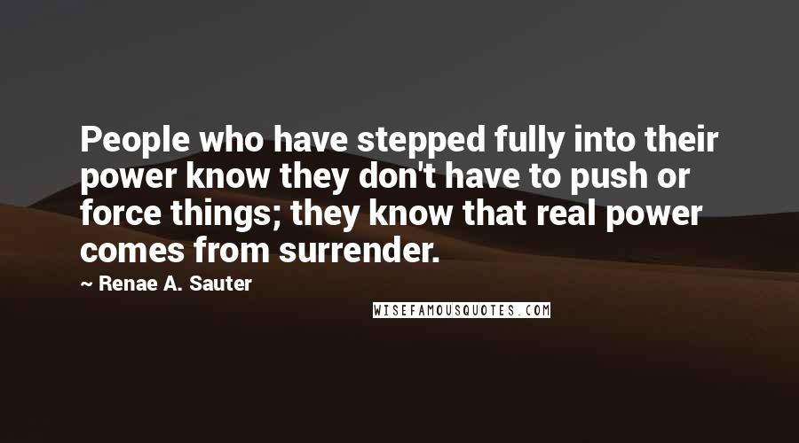 Renae A. Sauter Quotes: People who have stepped fully into their power know they don't have to push or force things; they know that real power comes from surrender.