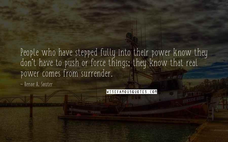 Renae A. Sauter Quotes: People who have stepped fully into their power know they don't have to push or force things; they know that real power comes from surrender.