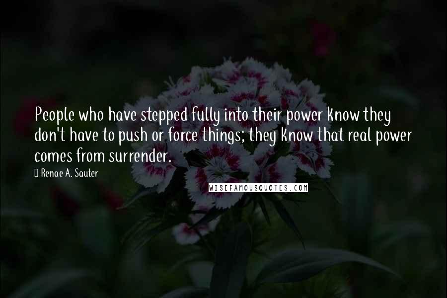 Renae A. Sauter Quotes: People who have stepped fully into their power know they don't have to push or force things; they know that real power comes from surrender.