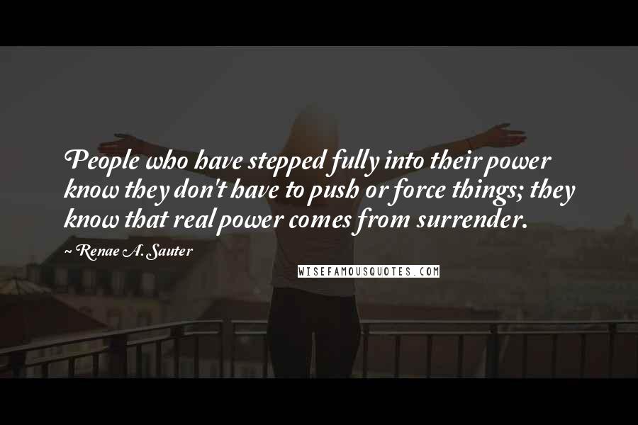 Renae A. Sauter Quotes: People who have stepped fully into their power know they don't have to push or force things; they know that real power comes from surrender.