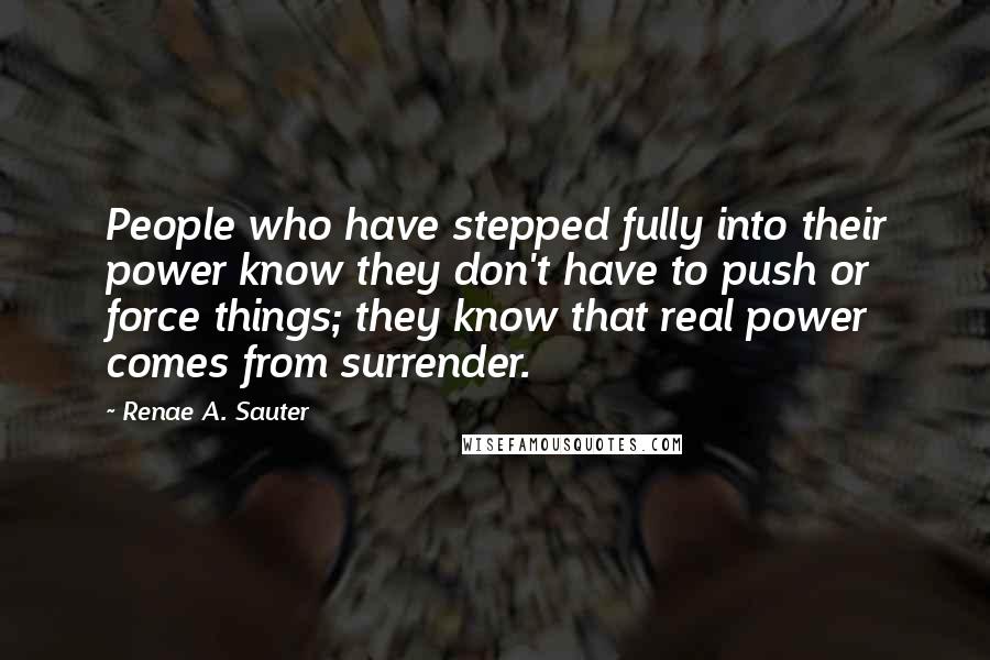 Renae A. Sauter Quotes: People who have stepped fully into their power know they don't have to push or force things; they know that real power comes from surrender.