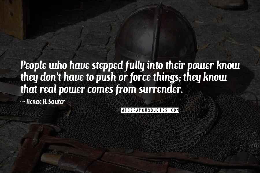 Renae A. Sauter Quotes: People who have stepped fully into their power know they don't have to push or force things; they know that real power comes from surrender.