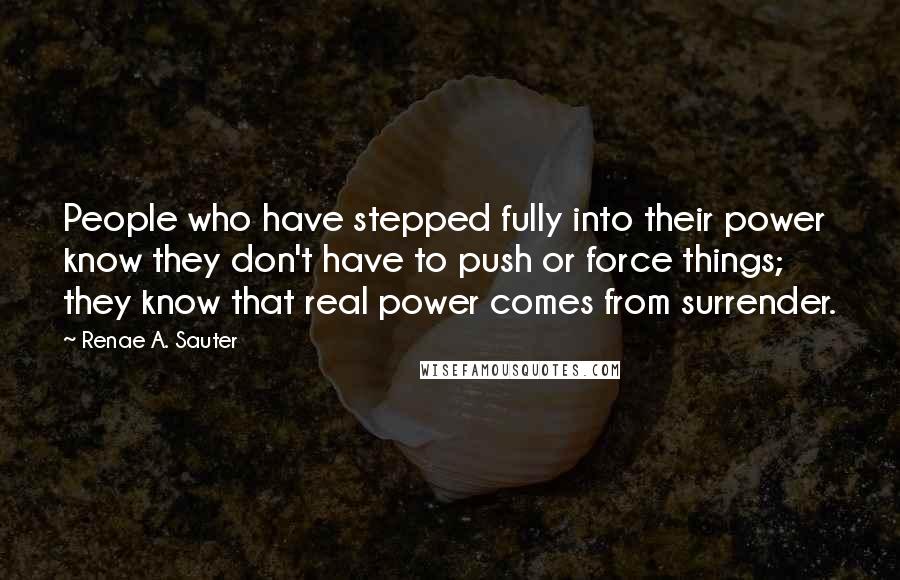 Renae A. Sauter Quotes: People who have stepped fully into their power know they don't have to push or force things; they know that real power comes from surrender.