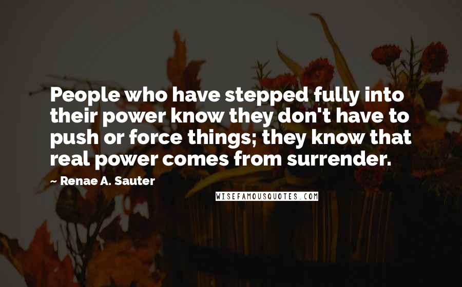 Renae A. Sauter Quotes: People who have stepped fully into their power know they don't have to push or force things; they know that real power comes from surrender.