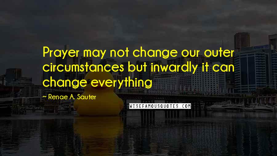 Renae A. Sauter Quotes: Prayer may not change our outer circumstances but inwardly it can change everything