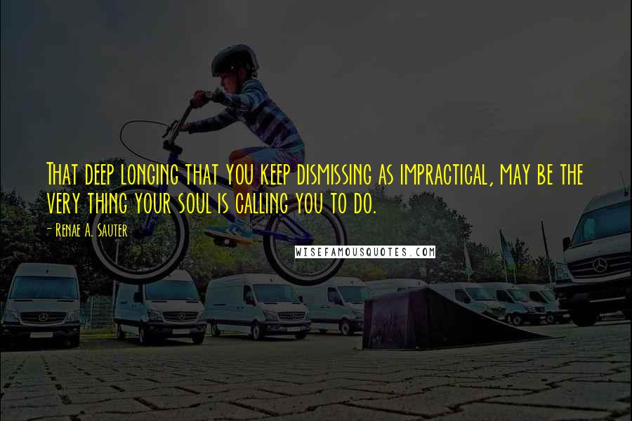 Renae A. Sauter Quotes: That deep longing that you keep dismissing as impractical, may be the very thing your soul is calling you to do.