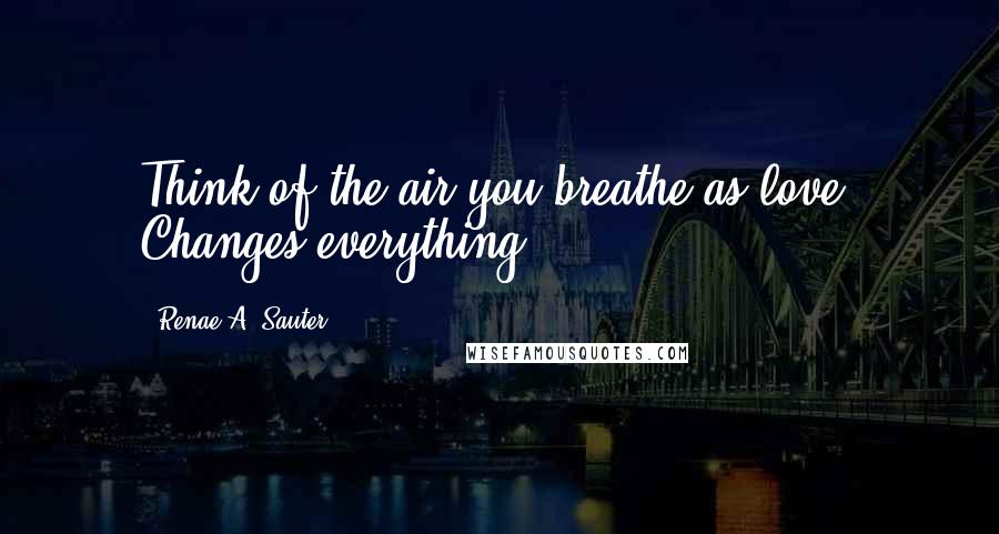 Renae A. Sauter Quotes: Think of the air you breathe as love. Changes everything.