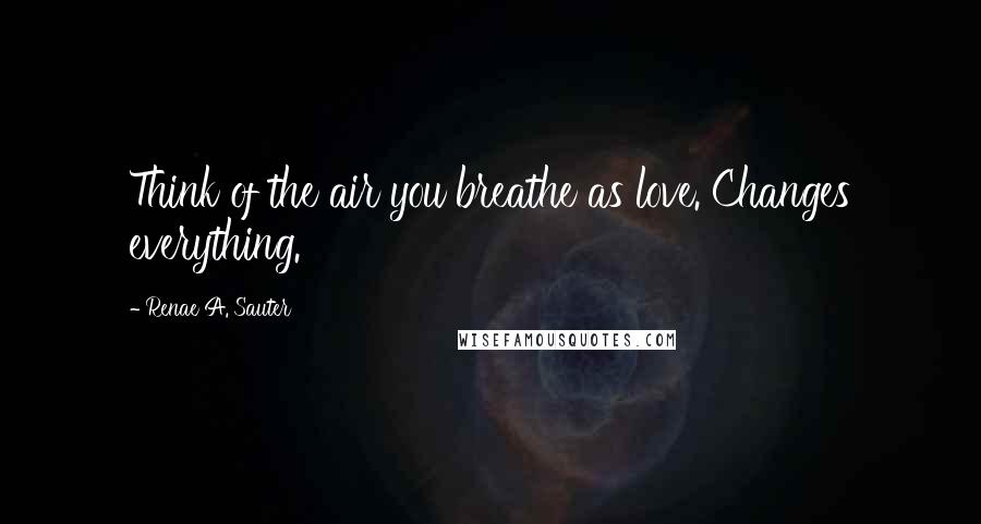 Renae A. Sauter Quotes: Think of the air you breathe as love. Changes everything.