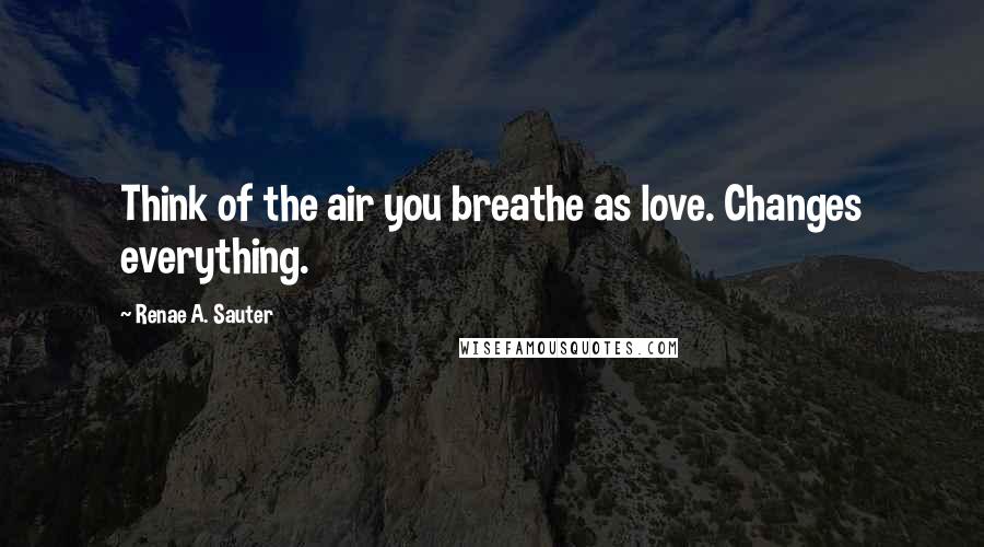 Renae A. Sauter Quotes: Think of the air you breathe as love. Changes everything.