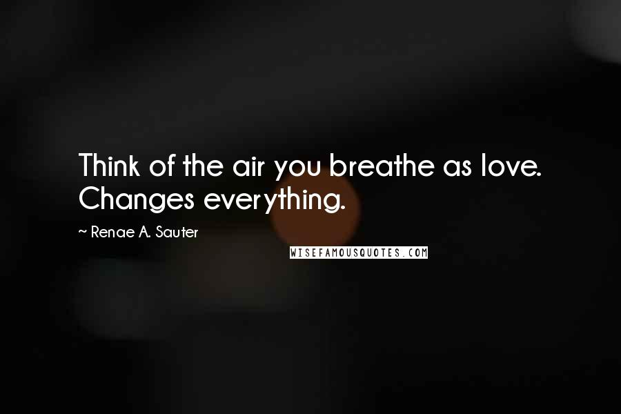 Renae A. Sauter Quotes: Think of the air you breathe as love. Changes everything.