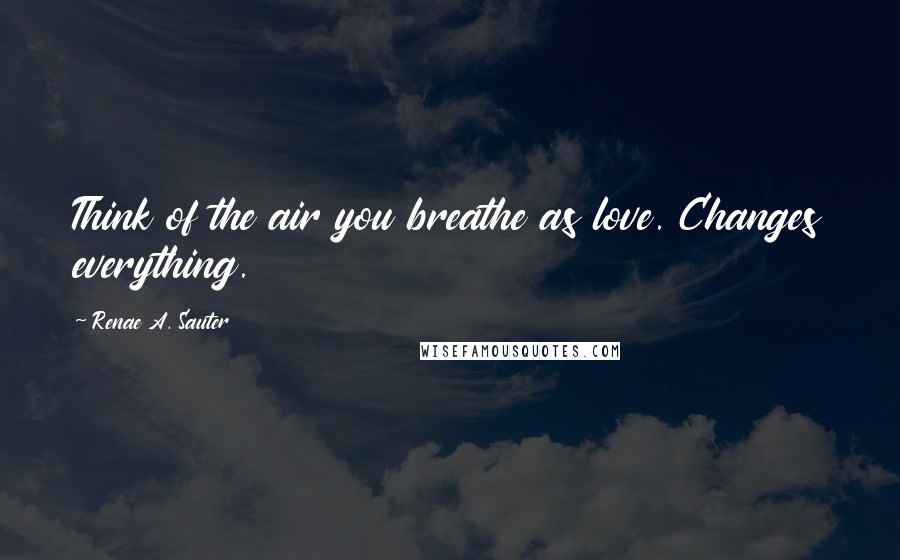 Renae A. Sauter Quotes: Think of the air you breathe as love. Changes everything.