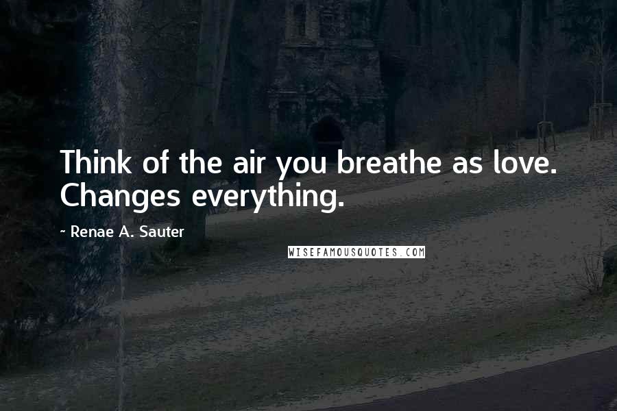 Renae A. Sauter Quotes: Think of the air you breathe as love. Changes everything.