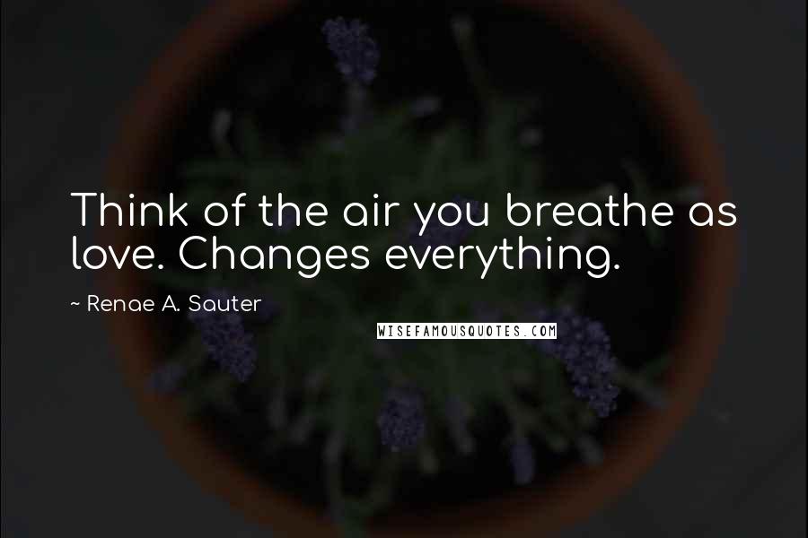 Renae A. Sauter Quotes: Think of the air you breathe as love. Changes everything.