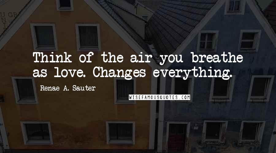 Renae A. Sauter Quotes: Think of the air you breathe as love. Changes everything.