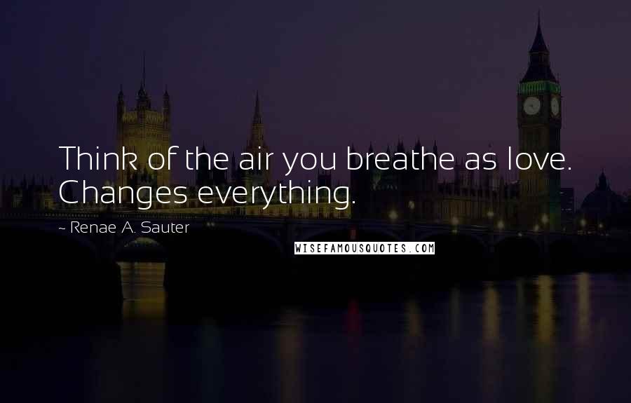 Renae A. Sauter Quotes: Think of the air you breathe as love. Changes everything.