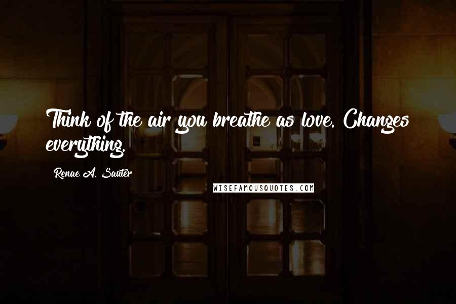 Renae A. Sauter Quotes: Think of the air you breathe as love. Changes everything.