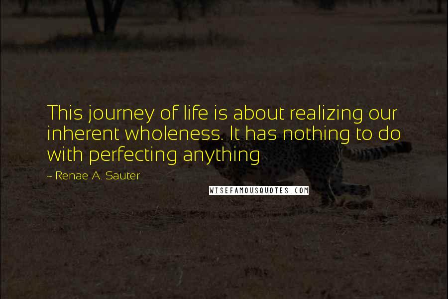 Renae A. Sauter Quotes: This journey of life is about realizing our inherent wholeness. It has nothing to do with perfecting anything