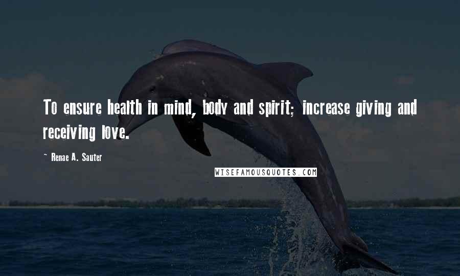 Renae A. Sauter Quotes: To ensure health in mind, body and spirit; increase giving and receiving love.