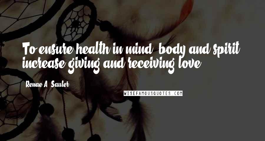 Renae A. Sauter Quotes: To ensure health in mind, body and spirit; increase giving and receiving love.