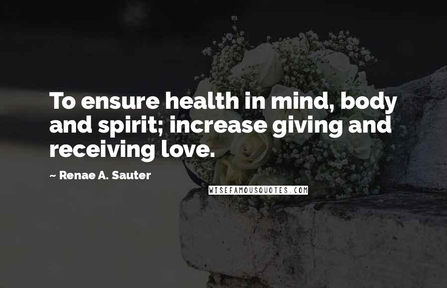 Renae A. Sauter Quotes: To ensure health in mind, body and spirit; increase giving and receiving love.