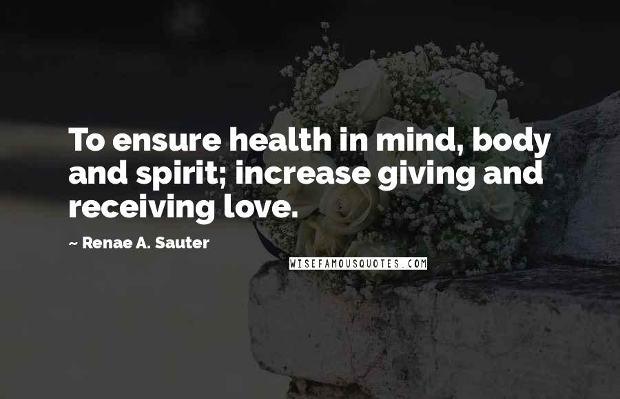 Renae A. Sauter Quotes: To ensure health in mind, body and spirit; increase giving and receiving love.