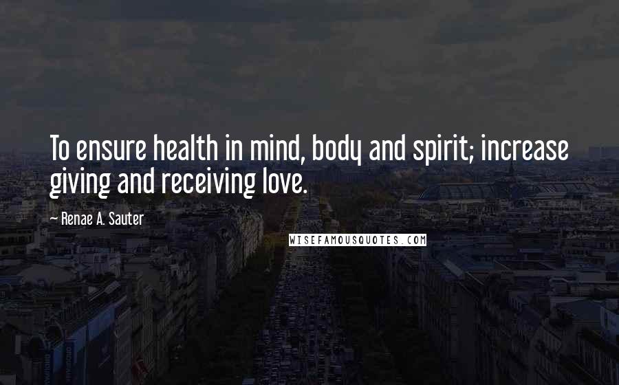 Renae A. Sauter Quotes: To ensure health in mind, body and spirit; increase giving and receiving love.