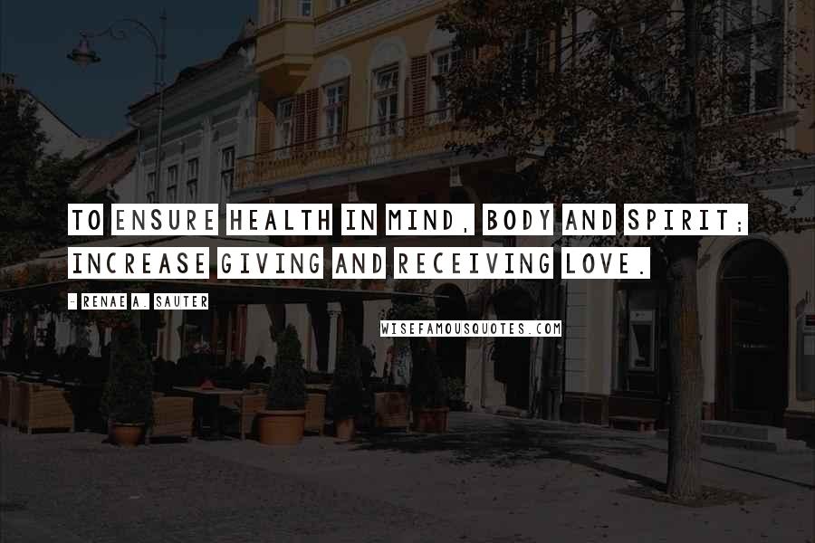 Renae A. Sauter Quotes: To ensure health in mind, body and spirit; increase giving and receiving love.