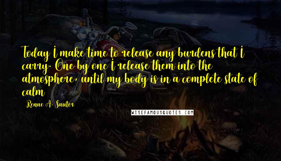 Renae A. Sauter Quotes: Today I make time to release any burdens that I carry. One by one I release them into the atmosphere, until my body is in a complete state of calm