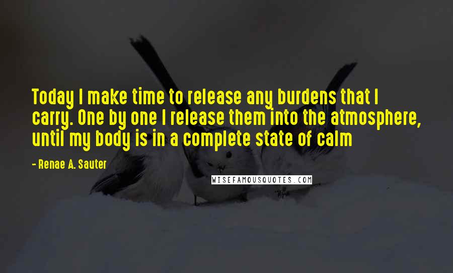 Renae A. Sauter Quotes: Today I make time to release any burdens that I carry. One by one I release them into the atmosphere, until my body is in a complete state of calm