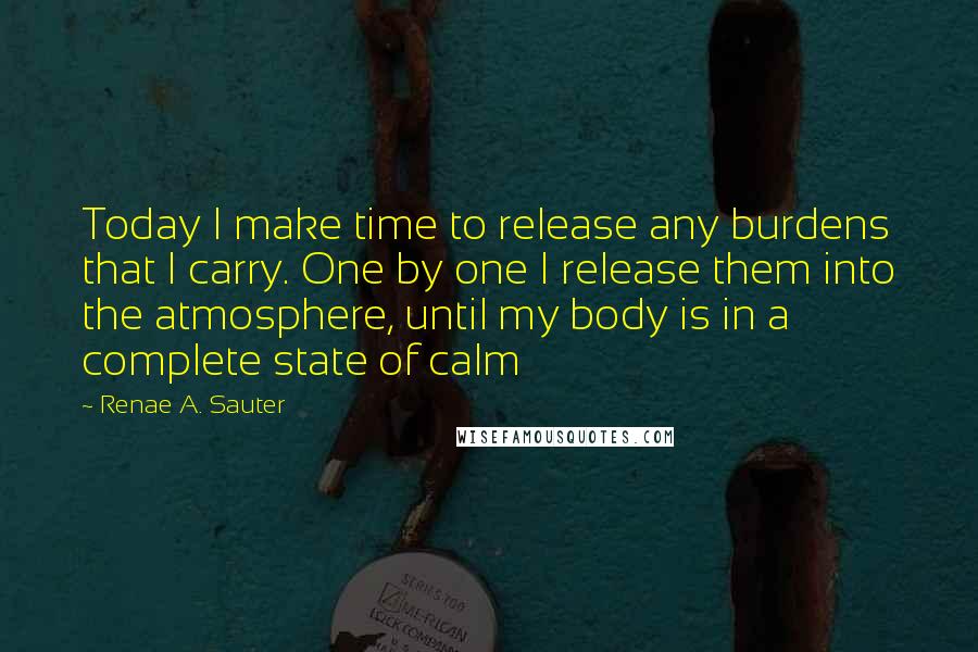 Renae A. Sauter Quotes: Today I make time to release any burdens that I carry. One by one I release them into the atmosphere, until my body is in a complete state of calm