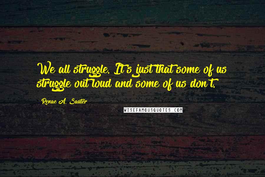 Renae A. Sauter Quotes: We all struggle. It's just that some of us struggle out loud and some of us don't.