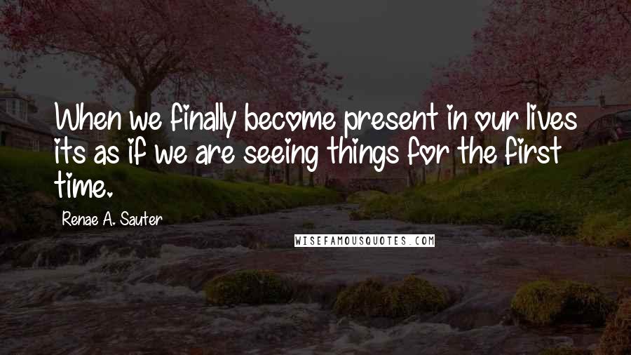 Renae A. Sauter Quotes: When we finally become present in our lives its as if we are seeing things for the first time.