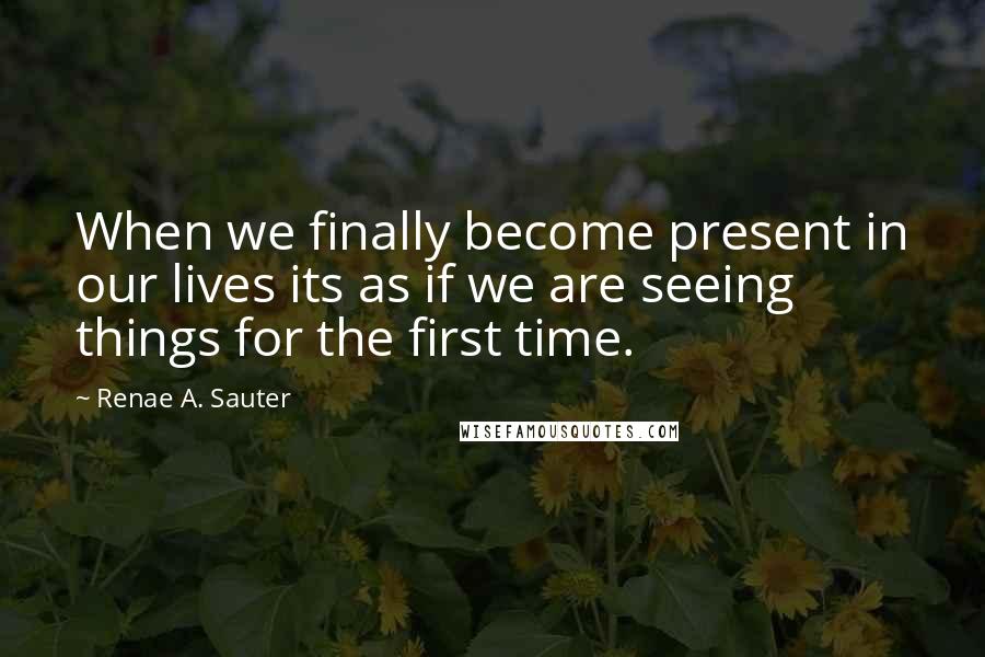 Renae A. Sauter Quotes: When we finally become present in our lives its as if we are seeing things for the first time.