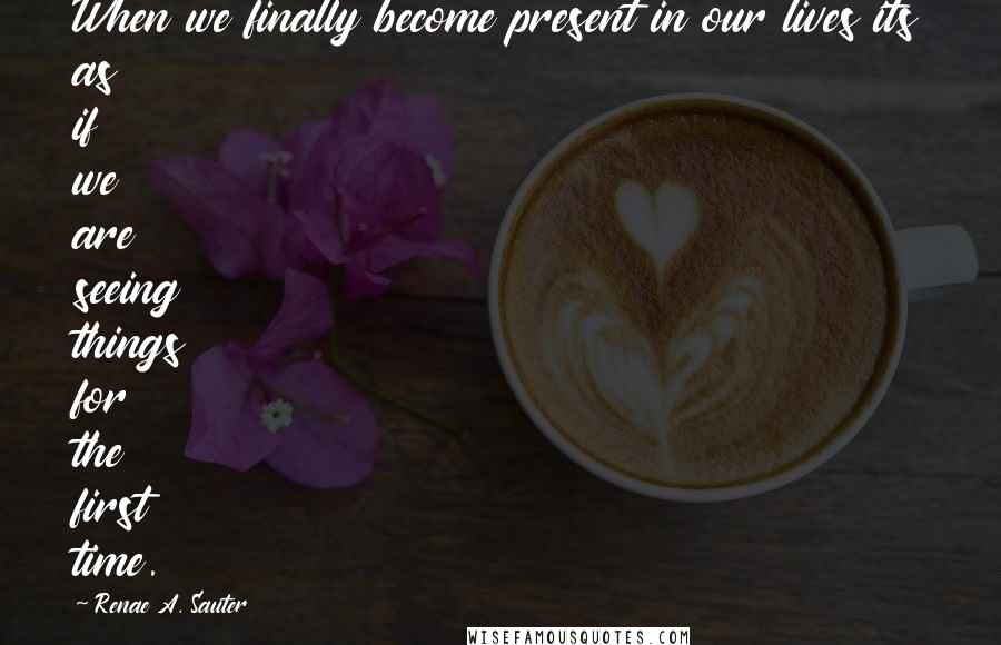 Renae A. Sauter Quotes: When we finally become present in our lives its as if we are seeing things for the first time.
