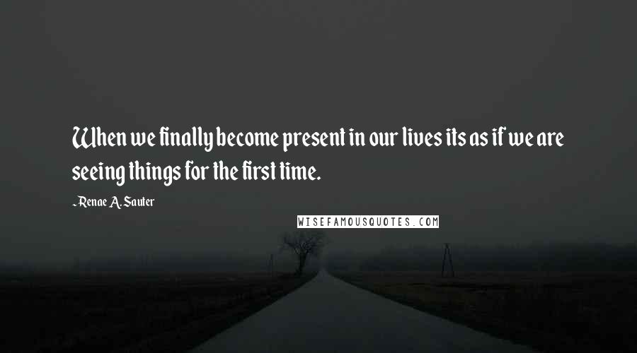 Renae A. Sauter Quotes: When we finally become present in our lives its as if we are seeing things for the first time.