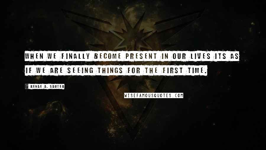 Renae A. Sauter Quotes: When we finally become present in our lives its as if we are seeing things for the first time.