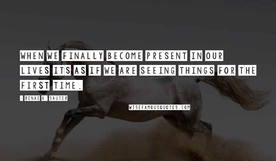 Renae A. Sauter Quotes: When we finally become present in our lives its as if we are seeing things for the first time.