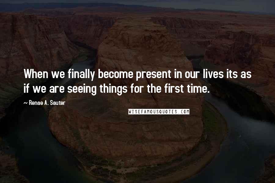 Renae A. Sauter Quotes: When we finally become present in our lives its as if we are seeing things for the first time.