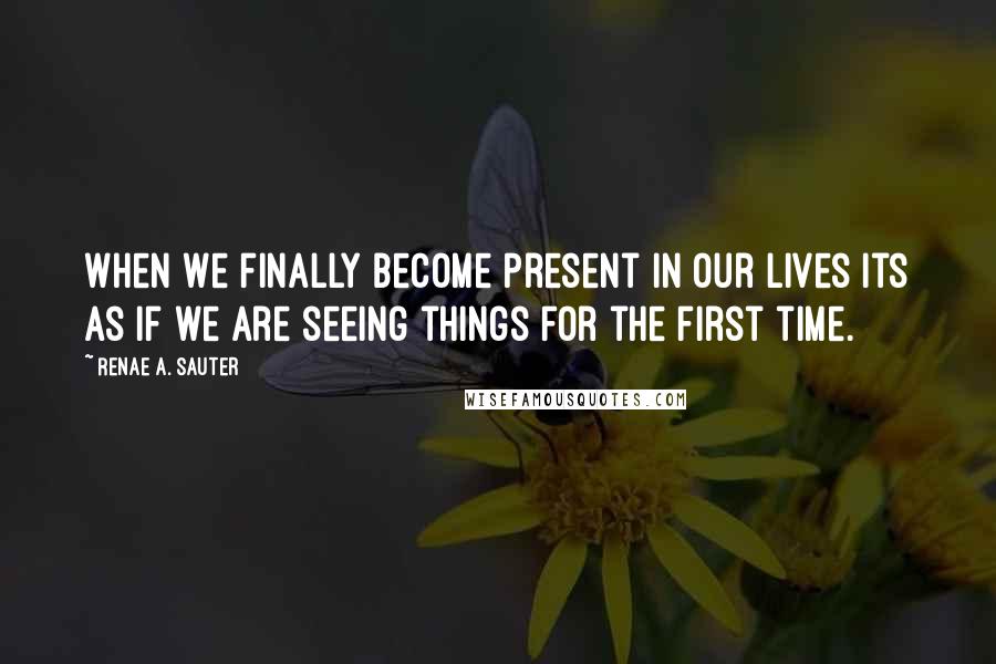 Renae A. Sauter Quotes: When we finally become present in our lives its as if we are seeing things for the first time.