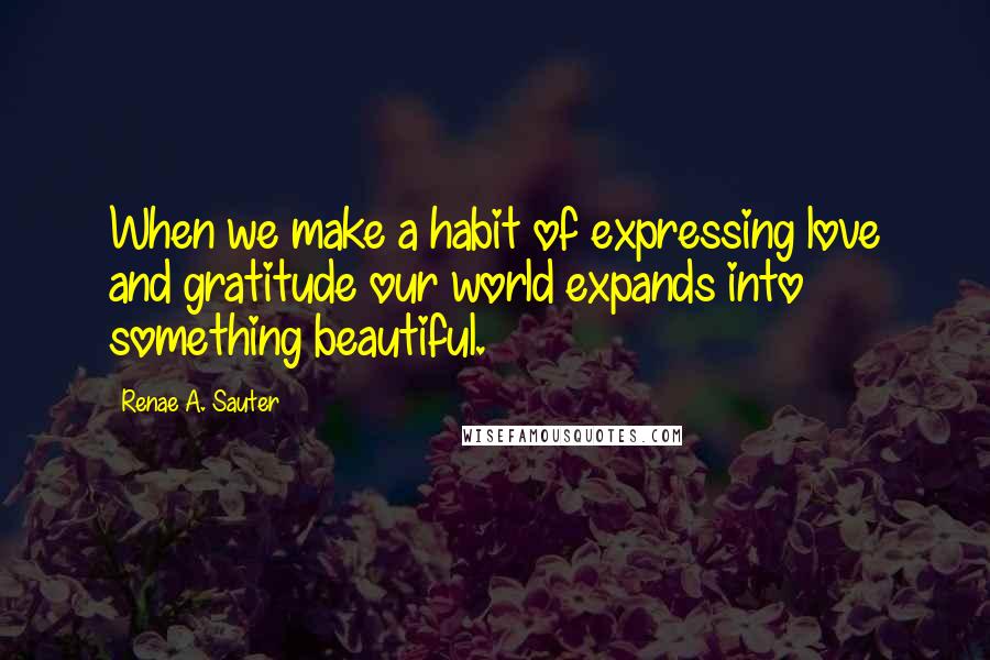 Renae A. Sauter Quotes: When we make a habit of expressing love and gratitude our world expands into something beautiful.