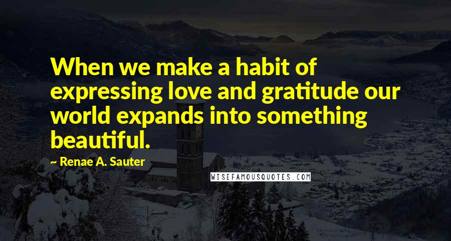 Renae A. Sauter Quotes: When we make a habit of expressing love and gratitude our world expands into something beautiful.