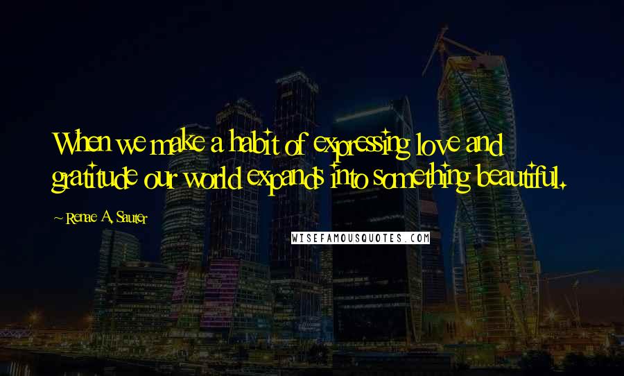 Renae A. Sauter Quotes: When we make a habit of expressing love and gratitude our world expands into something beautiful.