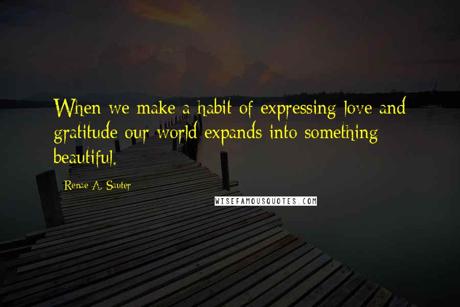 Renae A. Sauter Quotes: When we make a habit of expressing love and gratitude our world expands into something beautiful.