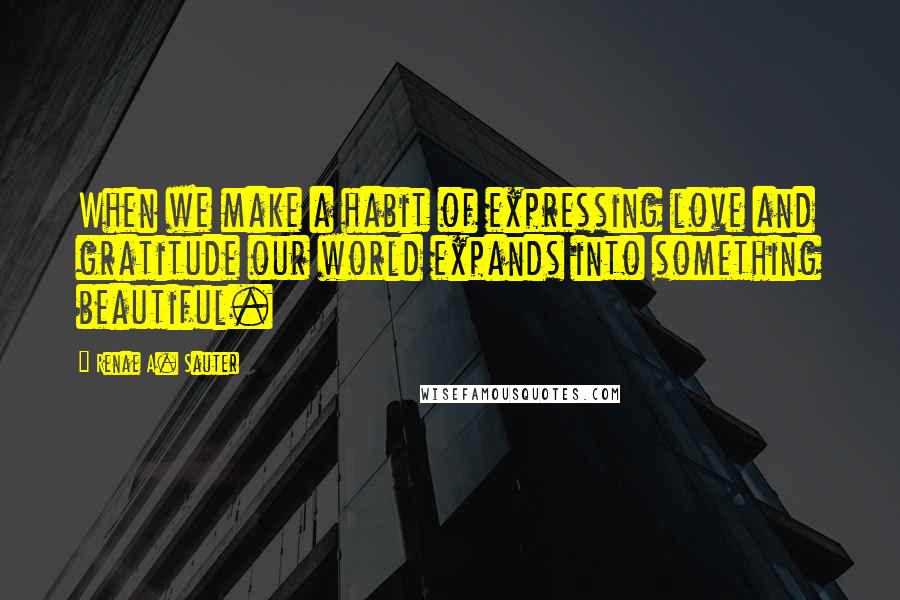 Renae A. Sauter Quotes: When we make a habit of expressing love and gratitude our world expands into something beautiful.