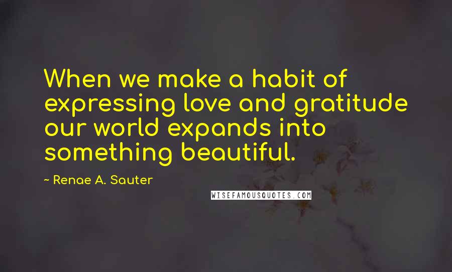 Renae A. Sauter Quotes: When we make a habit of expressing love and gratitude our world expands into something beautiful.