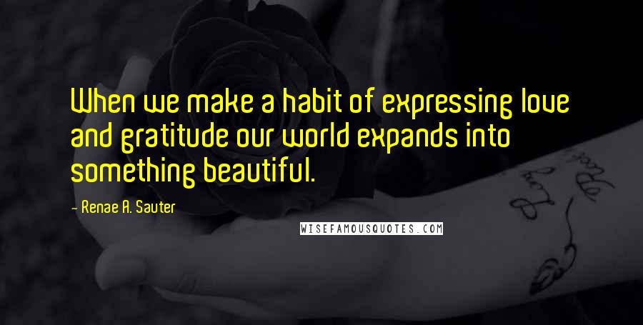 Renae A. Sauter Quotes: When we make a habit of expressing love and gratitude our world expands into something beautiful.