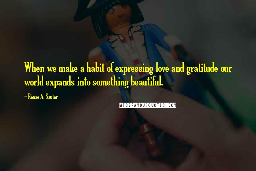 Renae A. Sauter Quotes: When we make a habit of expressing love and gratitude our world expands into something beautiful.